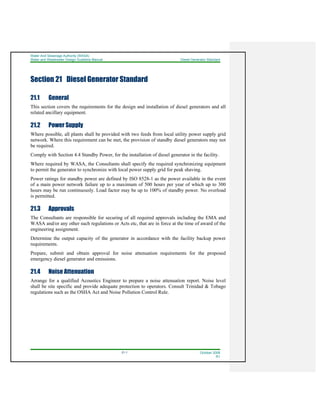 Water And Sewerage Authority (WASA)
Water and Wastewater Design Guideline Manual Diesel Generator Standard
21-1 October 2008
R1
Section 21 Diesel Generator Standard
21.1 General
This section covers the requirements for the design and installation of diesel generators and all
related ancillary equipment.
21.2 Power Supply
Where possible, all plants shall be provided with two feeds from local utility power supply grid
network. Where this requirement can be met, the provision of standby diesel generators may not
be required.
Comply with Section 4.4 Standby Power, for the installation of diesel generator in the facility.
Where required by WASA, the Consultants shall specify the required synchronizing equipment
to permit the generator to synchronize with local power supply grid for peak shaving.
Power ratings for standby power are defined by ISO 8528-1 as the power available in the event
of a main power network failure up to a maximum of 500 hours per year of which up to 300
hours may be run continuously. Load factor may be up to 100% of standby power. No overload
is permitted.
21.3 Approvals
The Consultants are responsible for securing of all required approvals including the EMA and
WASA and/or any other such regulations or Acts etc, that are in force at the time of award of the
engineering assignment.
Determine the output capacity of the generator in accordance with the facility backup power
requirements.
Prepare, submit and obtain approval for noise attenuation requirements for the proposed
emergency diesel generator and emissions.
21.4 Noise Attenuation
Arrange for a qualified Acoustics Engineer to prepare a noise attenuation report. Noise level
shall be site specific and provide adequate protection to operators. Consult Trinidad & Tobago
regulations such as the OSHA Act and Noise Pollution Control Rule.
 