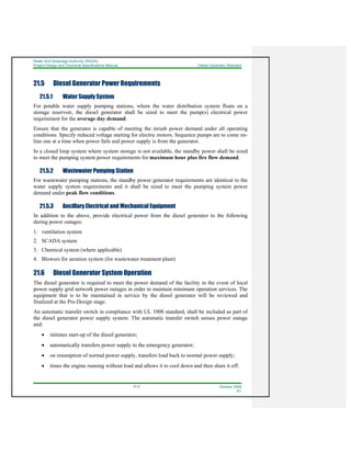 Water And Sewerage Authority (WASA)
Project Design and Technical Specifications Manual Diesel Generator Standard
21-2 October 2008
R1
21.5 Diesel Generator Power Requirements
21.5.1 Water Supply System
For potable water supply pumping stations, where the water distribution system floats on a
storage reservoir, the diesel generator shall be sized to meet the pump(s) electrical power
requirement for the average day demand.
Ensure that the generator is capable of meeting the inrush power demand under all operating
conditions. Specify reduced voltage starting for electric motors. Sequence pumps are to come on-
line one at a time when power fails and power supply is from the generator.
In a closed loop system where system storage is not available, the standby power shall be sized
to meet the pumping system power requirements for maximum hour plus fire flow demand.
21.5.2 Wastewater Pumping Station
For wastewater pumping stations, the standby power generator requirements are identical to the
water supply system requirements and it shall be sized to meet the pumping system power
demand under peak flow conditions.
21.5.3 Ancillary Electrical and Mechanical Equipment
In addition to the above, provide electrical power from the diesel generator to the following
during power outages:
1. ventilation system
2. SCADA system
3. Chemical system (where applicable)
4. Blowers for aeration system (for wastewater treatment plant)
21.6 Diesel Generator System Operation
The diesel generator is required to meet the power demand of the facility in the event of local
power supply grid network power outages in order to maintain minimum operation services. The
equipment that is to be maintained in service by the diesel generator will be reviewed and
finalized at the Pre-Design stage.
An automatic transfer switch in compliance with UL 1008 standard, shall be included as part of
the diesel generator power supply system. The automatic transfer switch senses power outage
and:
• initiates start-up of the diesel generator;
• automatically transfers power supply to the emergency generator;
• on resumption of normal power supply, transfers load back to normal power supply;
• times the engine running without load and allows it to cool down and then shuts it off.
 