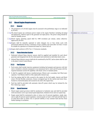Water And Sewerage Authority (WASA)
Project Design and Technical Specifications Manual Diesel Generator Standard
21-3 October 2008
R1
21.7 Diesel Engine Requirements
21.7.1 General
1. The perspective of a bi-fuel engine must be assessed in the preliminary stage or as indicated
by WASA.
1.2.The diesel engine net continuous power output at the engine flywheel, including de-rating
and deductions, shall be equal to the generator net input power. The power rating should be
rated for Standby power.
2.3.Diesel engine operating speed shall be 1800 revolution per minute, unless otherwise
approved by WASA.
3.4.Engine shall be naturally aspirated or turbo charged, two or four stroke cycle with
pressurized induction having a minimum of four cylinders and removable wet liner. It must
be suitable for operation on commercial Grade No.2 diesel fuel oil.
4.5.Engine shall conform to EPA Tier 1-3 Emissions standards.
21.7.2 Flame Detection System
1. Dedicated infrared flame detector sensors shall be supplied and installed for each diesel
generator and integrated into the fire alarm panel and monitored as individual alarm zones.
2. Infrared flame detector sensors shall also be monitored by the PLC and an alarm shall be sent
to the plant Central Control Room.
21.7.3 Fuel System
1. Fuel system shall include injection equipment including fuel pump(s) and injectors with fuel
rack or shutdown solenoid, energised to run (maximum fuel at start) and lift pump with the
required minimum suction lift capability with check valves to maintain prime.
2. It shall be supplied with factory installed primary filter(s) and a secondary fuel filter/water
separator. Fuel filter(s) shall be of the replaceable element type.
3. Fuel line piping shall be fully secured to the engine for the fuel supply, injector and bleed
return. Provide flexible connectors, bronze corrugated type for the suction and return lines,
located in a horizontal plane and secured at one end to the engine base.
4. Fuel line shall be provided with automatic shut-off system which may be initiated by the
PLC following a signal.
21.7.4 Speed Governor
1. Diesel engine speed governors shall be mechanical or hydraulic type and shall be provided
with micrometer screw type manual speed adjustment, shutdown lever and over speed stop.
2. Engine speed shall be maintained at plus or minus two (2) percent regulation, steady state,
and at eight (8) percent speed regulation, transient peak no load to full load and full load to
no load and at plus or minus one (1) percent stability at any constant load and free from
further hunting or oscillation.
Formatted: Bullets and Numbering
 