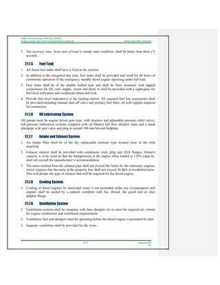Water And Sewerage Authority (WASA)
Project Design and Technical Specifications Manual Diesel Generator Standard
21-4 October 2008
R1
3. The recovery time, from start of load to steady state condition, shall be better than three (3)
seconds.
21.7.5 Fuel Tank
1. All diesel fuel tanks shall have a Vent to the exterior.
2. In addition to the integrated day tank, fuel tanks shall be provided and sized for 48 hours of
continuous operation of the emergency standby diesel engine operating under full load.
3. Fuel tanks shall be of the double walled type and shall be floor mounted, with tapped
connections for fill, vent, supply, return and drain. It shall be provided with a sight-glass for
fuel level indication and condensate drain and cock.
4. Provide fuel level indicator(s) at the loading station. All required fuel line accessories shall
be provided including manual shut-off valve and primary fuel filter, all with nipples required
for connection.
21.7.6 Oil Lubricating System
Oil pumps must be engine driven gear type, with strainers and adjustable pressure relief valves,
full pressure lubrication systems complete with oil filter(s) full flow element types and a sump
drainpipe with gate valve and plug to extend 100 mm beyond bedplate.
21.7.7 Intake and Exhaust System
1. Air intake filter shall be of the dry replaceable element type located close to the inlet
manifold.
2. Exhaust silencer shall be provided with condensate cock, plug and ASA flanges. Silencer
capacity is to be sized so that the backpressure at the engine when loaded at 110% capacity,
shall not exceed the manufacturer’s recommendation.
3. The noise emitted from the exhaust pipe shall not exceed the limits for the stationary engines,
which requires that the noise at the property line shall not exceed 50 dbA in residential areas.
This will dictate the type of silencer that will be required for the diesel engine.
21.7.8 Cooling System
1. Cooling of diesel engines by municipal water is not permitted under any circumstances and
engines shall be cooled by a radiator complete with fan, shroud, fan guard and air duct
adaptor flange.
21.7.9 Ventilation System
1. Ventilation systems shall be complete with fans; dampers etc to meet the required air volume
for engine combustion and ventilation requirements.
2. Ventilation fans and dampers must be operating before the diesel engine is permitted to start.
3. Separate ventilation shall be provided for the room.
 