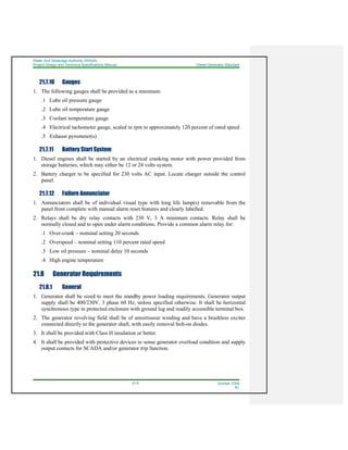 Water And Sewerage Authority (WASA)
Project Design and Technical Specifications Manual Diesel Generator Standard
21-5 October 2008
R1
21.7.10 Gauges
1. The following gauges shall be provided as a minimum:
.1 Lube oil pressure gauge
.2 Lube oil temperature gauge
.3 Coolant temperature gauge
.4 Electrical tachometer gauge, scaled in rpm to approximately 120 percent of rated speed
.5 Exhaust pyrometer(s)
21.7.11 Battery Start System
1. Diesel engines shall be started by an electrical cranking motor with power provided from
storage batteries, which may either be 12 or 24 volts system.
2. Battery charger to be specified for 230 volts AC input. Locate charger outside the control
panel.
21.7.12 Failure Annunciator
1. Annunciators shall be of individual visual type with long life lamp(s) removable from the
panel front complete with manual alarm reset features and clearly labelled.
2. Relays shall be dry relay contacts with 230 V, 3 A minimum contacts. Relay shall be
normally closed and to open under alarm conditions. Provide a common alarm relay for:
.1 Over-crank – nominal setting 20 seconds
.2 Overspeed – nominal setting 110 percent rated speed
.3 Low oil pressure – nominal delay 10 seconds
.4 High engine temperature
21.8 Generator Requirements
21.8.1 General
1. Generator shall be sized to meet the standby power loading requirements. Generator output
supply shall be 400/230V, 3 phase 60 Hz, unless specified otherwise. It shall be horizontal
synchronous type in protected enclosure with ground lug and readily accessible terminal box.
2. The generator revolving field shall be of amortisseur winding and have a brushless exciter
connected directly to the generator shaft, with easily removal bolt-on diodes.
3. It shall be provided with Class H insulation or better.
4. It shall be provided with protective devices to sense generator overload condition and supply
output contacts for SCADA and/or generator trip function.
 