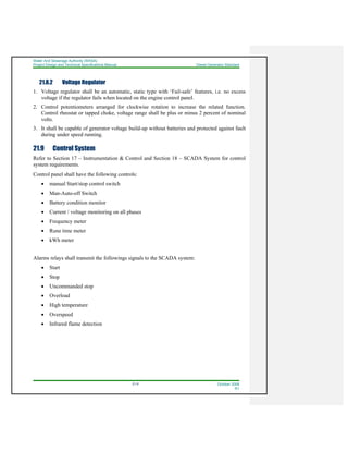Water And Sewerage Authority (WASA)
Project Design and Technical Specifications Manual Diesel Generator Standard
21-6 October 2008
R1
21.8.2 Voltage Regulator
1. Voltage regulator shall be an automatic, static type with ‘Fail-safe’ features, i.e. no excess
voltage if the regulator fails when located on the engine control panel.
2. Control potentiometers arranged for clockwise rotation to increase the related function.
Control rheostat or tapped choke, voltage range shall be plus or minus 2 percent of nominal
volts.
3. It shall be capable of generator voltage build-up without batteries and protected against fault
during under speed running.
21.9 Control System
Refer to Section 17 – Instrumentation & Control and Section 18 – SCADA System for control
system requirements.
Control panel shall have the following controls:
• manual Start/stop control switch
• Man-Auto-off Switch
• Battery condition monitor
• Current / voltage monitoring on all phases
• Frequency meter
• Rune time meter
• kWh meter
Alarms relays shall transmit the followings signals to the SCADA system:
• Start
• Stop
• Uncommanded stop
• Overload
• High temperature
• Overspeed
• Infrared flame detection
 