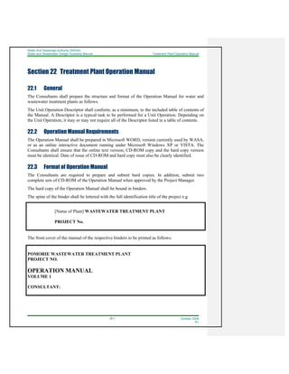 Water And Sewerage Authority (WASA)
Water and Wastewater Design Guideline Manual Treatment Plant Operation Manual
22-1 October 2008
R1
Section 22 Treatment Plant Operation Manual
22.1 General
The Consultants shall prepare the structure and format of the Operation Manual for water and
wastewater treatment plants as follows.
The Unit Operation Descriptor shall conform, as a minimum, to the included table of contents of
the Manual. A Descriptor is a typical task to be performed for a Unit Operation. Depending on
the Unit Operation, it may or may not require all of the Descriptor listed in a table of contents.
22.2 Operation Manual Requirements
The Operation Manual shall be prepared in Microsoft WORD, version currently used by WASA,
or as an online interactive document running under Microsoft Windows XP or VISTA. The
Consultants shall ensure that the online text version, CD-ROM copy and the hard copy version
must be identical. Date of issue of CD-ROM and hard copy must also be clearly identified.
22.3 Format of Operation Manual
The Consultants are required to prepare and submit hard copies. In addition, submit two
complete sets of CD-ROM of the Operation Manual when approved by the Project Manager.
The hard copy of the Operation Manual shall be bound in binders.
The spine of the binder shall be lettered with the full identification title of the project e.g.
[Name of Plant] WASTEWATER TREATMENT PLANT
PROJECT No.
The front cover of the manual of the respective binders to be printed as follows:
POMORIE WASTEWATER TREATMENT PLANT
PROJECT NO.
OPERATION MANUAL
VOLUME 1
CONSULTANT:
 