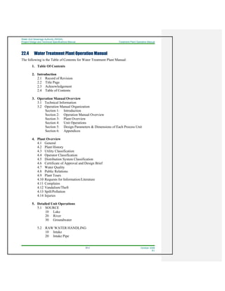 Water And Sewerage Authority (WASA)
Project Design and Technical Specifications Manual Treatment Plant Operation Manual
22-2 October 2008
R1
22.4 Water Treatment Plant Operation Manual
The following is the Table of Contents for Water Treatment Plant Manual:
1. Table Of Contents
2. Introduction
2.1 Record of Revision
2.2 Title Page
2.3 Acknowledgement
2.4 Table of Contents
3. Operation Manual Overview
3.1 Technical Information
3.2 Operation Manual Organization
Section 1: Introduction
Section 2: Operation Manual Overview
Section 3: Plant Overview
Section 4: Unit Operations
Section 5: Design Parameters & Dimensions of Each Process Unit
Section 6: Appendices
4. Plant Overview
4.1 General
4.2 Plant History
4.3 Utility Classification
4.4 Operator Classification
4.5 Distribution System Classification
4.6 Certificate of Approval and Design Brief
4.7 Water Quality
4.8 Public Relations
4.9 Plant Tours
4.10 Requests for Information/Literature
4.11 Complains
4.12 Vandalism/Theft
4.13 Spill/Pollution
4.14 Injuries
5. Detailed Unit Operations
5.1 SOURCE
10 Lake
20 River
30 Groundwater
5.2 RAW WATER HANDLING
10 Intake
20 Intake Pipe
 