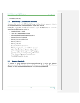 Water And Sewerage Authority (WASA)
Water and Wastewater Design Guideline Manual Design Standards
3-2 October 2008
R1
4. British Standards (BS)
3.3 Other Design & Construction Standards
Consultants shall comply with all Trinidad & Tobago technical rules and regulations related to
the design and construction of treatment plants as well as linear services.
Stakeholders if applicable should be included in the design. The T&T water and wastewater
stakeholders include but are not limited to:
- Ministry of Public Utilities
- Town and Country Planning Division
- Environmental Management Authority (EMA)
- Ministry of Local Government
- Ministry of Works and Transport
- Ministry of Finance
- Ministry of Health
- Regulated Industries Commission
- Ministry of Agriculture, Land and Marine Resources
- Office of the Ombudsman (Ministry of Legal Affairs)
- Consumer Affairs Division (Ministry of Legal Affairs)
- Water Recourses Agency and Forestry Division
- Trinidad & Tobago Fire Services
3.4 Industry Standards
All materials for potable water and sewers shall meet the ASTM, AWWA or other approved
equivalent standards. The Standards also provide literature on Workmanship. The following
standards are listed for guidance and are not final or exclusive to other standards.
 