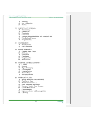 Water And Sewerage Authority (WASA)
Project Design and Technical Specifications Manual Treatment Plant Operation Manual
22-3 October 2008
R1
30 Screening
40 Low Lift Pumping
50 Pipeline
5.3 PARTICULATE REMOVAL
10 Microstraining
20 Flash Mixing
30 Flocculation
40 Clarification
50 Filtration including membrane ultra filtration or sand
60 Filter Backwash System
70 Sludge Handling
5.4 DISINFECTION
10 Pre-Chlorination
20 Post Chlorination
5.5 OTHER PROCESSES
10 Taste and Odour Control
20 pH Control
30 Fluoridation
40 Coagulation
50 Coagulation Aid
60 Dechlorination
5.6 STORAGE AND TRANSMISSION
10 Clearwell
20 Reservoir
30 High Lift Pumping
40 Elevated Tanks
50 Pumping Stations
60 Pressure Zones
70 Distribution System
5.7 COMMON UTILITIES
10 Heating, Ventilating, Air Conditioning
20 Plant Service Water
30 Plant Instrumentation/Air
40 Power Supply and Distribution
50 Emergency Standby Diesel Generator
60 Security/Alarm System
70 Communications
80 Supervisory Control and Data Acquisition
90 Laboratory
 
