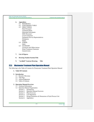 Water And Sewerage Authority (WASA)
Project Design and Technical Specifications Manual Treatment Plant Operation Manual
22-4 October 2008
R1
6. Appendices
6.1 REFERENCE
6.2 CONVERSION TABLE
6.3 DIRECTORIES
Plant Personnel
Treatment Plants
Municipal Participants
MOE Personnel
Local Contractors
Equipment Service Representatives
Emergency
Media
6.4 FORMS
Index
6.5 GLOSSARY
Acronyms and Abbreviations
Water Treatment Chemicals
General terms
7. List of Figures
8. Drawing Number/Section/Title
9. “As-Built” Contract Drawing Title
22.5 Wastewater Treatment Plant Operation Manual
The following is the Table of Contents for Wastewater Treatment Plant Operation Manual:
1. Table Of Contents
2. Introduction
2.1 Record of Revision
2.2 Title Page
2.3 Acknowledgement
2.4 Table of Contents
3. Operation Manual Overview
3.1 Technical Information
3.2 Operation Manual Organization
Section 1: Introduction
Section 2: Operation Manual Overview
Section 3: Plant Overview
Section 4: Unit Operations
Section 5: Design Parameters & Dimensions of Each Process Unit
Section 6: Appendices
 