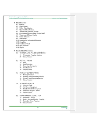 Water And Sewerage Authority (WASA)
Project Design and Technical Specifications Manual Treatment Plant Operation Manual
22-5 October 2008
R1
4. Plant Overview
4.1 General
4.2 Plant History
4.3 Utility Classification
4.4 Operator Classification
4.5 Wastewater Collection System
4.6 Certificate of Approval and Design Brief
4.7 Wastewater Effluent Quality
4.8 Public Relations
4.9 Plant Tours
4.10 Requests for Information/Literature
4.11 Complains
4.12 Vandalism/Theft
4.13 Spill/Pollution
4.14 Injuries
5. Detailed Unit Operations
5.1 WASTEWATER PUMPING STATIONS
10 Wastewater Pumping Stations
20 Odour Control
5.2 PRETREATMENT
10 Inlet
20 Fine Screening
30 Screenings Compactor
40 Grit Removal
50 Odour Control
5.3 PRIMARY CLARIFICATION
10 Primary Clarifier
20 Primary Sludge Pumping Facility
30 Primary Scum Pumping Facility
40 Odour Control
5.4 AERATION SYSTEM
10 Aeration Tank
20 Air Blower Equipment
30 Fine Bubble Diffuser System
40 Dissolved Oxygen Control
50 Odour Control
5.5 SECONDARY CLARIFICATION
10 Secondary Clarifier
20 Return Activated Sludge Pumping
30 Secondary Scum Pumping
40 Odour Control
 
