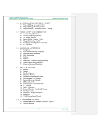 Water And Sewerage Authority (WASA)
Project Design and Technical Specifications Manual Treatment Plant Operation Manual
22-7 October 2008
R1
5.14 SLUDGE LOADING/UNLOADING FACILITY
10 Digested Sludge Loading Facilities
20 Digested Sludge Pumping Facility
30 Digested Sludge Overflow Control & Cleanup
5.15 POWER SUPPLY AND DISTRIBUTION
10 Administration Facilities
20 Wastewater Pumping Station
30 Air Blower Building
40 Return Sludge Pumping Facility
50 Sludge Dewatering Facility
60 Emergency Standby Diesel Generator
70 UV Facilities
5.16 SAMPLING & MONITORING
10 Equipment
20 Raw/Activated Sludge Sampling
30 Digested Sludge Sampling
40 Flow Monitoring
50 Influent
60 Effluent
70 Dewatered/Thickened Sludge Sampling
80 Sludge blanket level monitoring
90 Dissolved Oxygen Monitoring
5.17 SAFETY & SECURITY
10 General
20 Sewers
30 Confined Spaces
40 Electrical Hazards
50 Mechanical Equipment Hazards
60 Explosion and Fire Hazards
70 Bacterial Infection Hazards
80 Chlorine Hazards
90 Ferrous/Ferric Chloride Hazards
100 UV Hazards
110 Safety Equipment
120 Process Chemical Handling & Storage
130 Facility Security
140 Emergency Response Program
150 References
160 WASA Compliance Manual
5.18 MAINTENANCE RECORDS
10 Process Operations and Daily Operating Reports
20 Monthly Reports
 