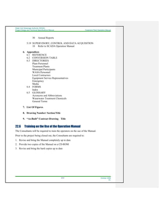 Water And Sewerage Authority (WASA)
Project Design and Technical Specifications Manual Treatment Plant Operation Manual
22-8 October 2008
R1
30 Annual Reports
5.19 SUPERVISORY, CONTROL AND DATA ACQUISITION
10 Refer to SCADA Operation Manual
6. Appendices
6.1 REFERENCE
6.2 CONVERSION TABLE
6.3 DIRECTORIES
Plant Personnel
Treatment Plants
Municipal Participants
WASA Personnel
Local Contractors
Equipment Service Representatives
Emergency
Media
6.4 FORMS
Index
6.5 GLOSSARY
Acronyms and Abbreviations
Wastewater Treatment Chemicals
General Terms
7. List Of Figures
8. Drawing Number/ Section/Title
9. “As-Built” Contract Drawing Title
22.6 Training on the Use of the Operation Manual
The Consultants will be required to train the operators on the use of the Manual.
Prior to the project being closed out, the Consultants are required to:
1. Revise and bring the Manual completely up to date
2. Provide two copies of the Manual on a CD-ROM
3. Revise and bring the hard copies up to date
 