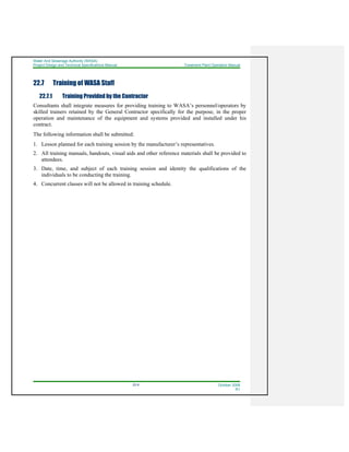 Water And Sewerage Authority (WASA)
Project Design and Technical Specifications Manual Treatment Plant Operation Manual
22-9 October 2008
R1
22.7 Training of WASA Staff
22.7.1 Training Provided by the Contractor
Consultants shall integrate measures for providing training to WASA’s personnel/operators by
skilled trainers retained by the General Contractor specifically for the purpose, in the proper
operation and maintenance of the equipment and systems provided and installed under his
contract.
The following information shall be submitted:
1. Lesson planned for each training session by the manufacturer’s representatives.
2. All training manuals, handouts, visual aids and other reference materials shall be provided to
attendees.
3. Date, time, and subject of each training session and identity the qualifications of the
individuals to be conducting the training.
4. Concurrent classes will not be allowed in training schedule.
 