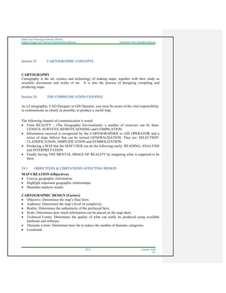 Water And Sewerage Authority (WASA)
Project Design and Technical Specifications Manual Treatment Plant Operation Manual
24-10 October 2008
R1
Section 23 CARTOGRAPHIC CONCEPTS
CARTOGRAPHY
Cartography is the art, science and technology of making maps, together with their study as
scientific documents and works of art. It is also the process of designing compiling and
producing maps.
Section 24 THE COMMUNICATION CHANNEL
As a Cartographer, CAD Designer or GIS Operator, you must be aware of the vital responsibility
to communicate as clearly as possible, to produce a useful map.
The following channel of communication is noted:
• From REALITY - (The Geographic Environment), a number of exercises can be done:
CENSUS; SURVEYS; REMOTE SENSING and COMPILATION.
• Information received is recognized by the CARTOGRAPHER or GIS OPERATOR and a
series of steps follows that can be termed GENERALISATION. They are: SELECTION’
CLASSIFICATION; SIMPLIFICATION and SYMBOLIZATION.
• Producing a MAP that the MAP USER can do the following easily: READING; ANALYSIS
and INTERPRETATION.
• Finally having THE MENTAL IMAGE OF REALITY by imagining what is supposed to be
there.
24.1 OBJECTIVES & LIMITATIONS AFFECTING DESIGN
MAP CREATION (Objectives)
• Convey geographic information.
• Highlight important geographic relationships.
• Illustrates analysis results.
CARTOGRAPHIC DESIGN (Factors)
• Objective: Determines the map’s final form.
• Audience: Determines the map’s level of complexity.
• Reality: Determines the authenticity of the portrayed facts.
• Scale: Determines how much information can be placed on the map sheet.
• Technical Limits: Determines the quality of what can really be produced using available
hardware and software.
• Thematic Limits: Determines how far to reduce the number of thematic categories.
• Locational
 