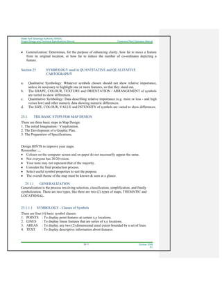 Water And Sewerage Authority (WASA)
Project Design and Technical Specifications Manual Treatment Plant Operation Manual
25-11 October 2008
R1
• Generalization: Determines, for the purpose of enhancing clarity, how far to move a feature
from its original location, or how far to reduce the number of co-ordinates depicting a
feature.
Section 25 SYMBOLOGY used in QUANTITATIVE and QUALITATIVE
CARTOGRAPHY
a. Qualitative Symbology: Whatever symbols chosen should not show relative importance,
unless its necessary to highlight one or more features, so that they stand out.
b. The SHAPE, COLOUR, TEXTURE and ORIENTATION / ARRANGEMENT of symbols
are varied to show differences.
c. Quantitative Symbology: Data describing relative importance (e.g. more or less - and high
verses low) and other numeric data showing numeric differences.
d. The SIZE, COLOUR, VALUE and INTENSITY of symbols are varied to show differences.
25.1 THE BASIC STEPS FOR MAP DESIGN
There are three basic steps in Map Design:
1. The initial Imagination / Visualization.
2. The Development of a Graphic Plan.
3. The Preparation of Specifications.
Design HINTS to improve your maps.
Remember: ...
• Colours on the computer screen and on paper do not necessarily appear the same.
• Not everyone has 20/20 vision.
• Your taste may not represent that of the majority.
• Consider the final production process.
• Select useful symbol properties to suit the purpose.
• The overall theme of the map must be known & seen at a glance.
25.1.1 GENERALIZATION
Generalization is the process involving selection, classification, simplification, and finally
symbolization. There are two types, like there are two (2) types of maps, THEMATIC and
LOCATIONAL.
25.1.1.1 SYMBOLOGY - Classes of Symbols
There are four (4) basic symbol classes:
1. POINTS : To display point features at certain x,y locations.
2. LINES : To display linear features that are series of x,y locations.
3. AREAS : To display any two (2) dimensional areal extent bounded by a set of lines.
4. TEXT : To display descriptive information about features.
 