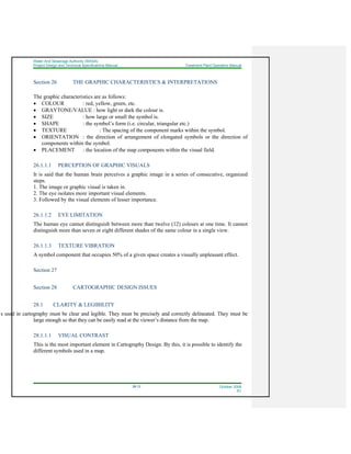 Water And Sewerage Authority (WASA)
Project Design and Technical Specifications Manual Treatment Plant Operation Manual
28-12 October 2008
R1
Section 26 THE GRAPHIC CHARACTERISTICS & INTERPRETATIONS
The graphic characteristics are as follows:
• COLOUR : red, yellow, green, etc.
• GRAYTONE/VALUE : how light or dark the colour is.
• SIZE : how large or small the symbol is.
• SHAPE : the symbol’s form (i.e. circular, triangular etc.)
• TEXTURE : The spacing of the component marks within the symbol.
• ORIENTATION : the direction of arrangement of elongated symbols or the direction of
components within the symbol.
• PLACEMENT : the location of the map components within the visual field.
26.1.1.1 PERCEPTION OF GRAPHIC VISUALS
It is said that the human brain perceives a graphic image in a series of consecutive, organized
steps.
1. The image or graphic visual is taken in.
2. The eye isolates more important visual elements.
3. Followed by the visual elements of lesser importance.
26.1.1.2 EYE LIMITATION
The human eye cannot distinguish between more than twelve (12) colours at one time. It cannot
distinguish more than seven or eight different shades of the same colour in a single view.
26.1.1.3 TEXTURE VIBRATION
A symbol component that occupies 50% of a given space creates a visually unpleasant effect.
Section 27
Section 28 CARTOGRAPHIC DESIGN ISSUES
28.1 CLARITY & LEGIBILITY
ls used in cartography must be clear and legible. They must be precisely and correctly delineated. They must be
large enough so that they can be easily read at the viewer’s distance from the map.
28.1.1.1 VISUAL CONTRAST
This is the most important element in Cartography Design. By this, it is possible to identify the
different symbols used in a map.
 