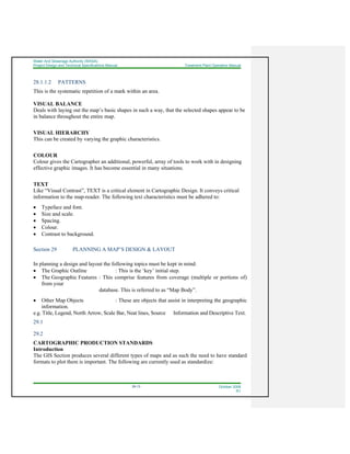 Water And Sewerage Authority (WASA)
Project Design and Technical Specifications Manual Treatment Plant Operation Manual
29-13 October 2008
R1
28.1.1.2 PATTERNS
This is the systematic repetition of a mark within an area.
VISUAL BALANCE
Deals with laying out the map’s basic shapes in such a way, that the selected shapes appear to be
in balance throughout the entire map.
VISUAL HIERARCHY
This can be created by varying the graphic characteristics.
COLOUR
Colour gives the Cartographer an additional, powerful, array of tools to work with in designing
effective graphic images. It has become essential in many situations.
TEXT
Like “Visual Contrast”, TEXT is a critical element in Cartographic Design. It conveys critical
information to the map-reader. The following text characteristics must be adhered to:
• Typeface and font.
• Size and scale.
• Spacing.
• Colour.
• Contrast to background.
Section 29 PLANNING A MAP’S DESIGN & LAYOUT
In planning a design and layout the following topics must be kept in mind:
• The Graphic Outline : This is the ‘key’ initial step.
• The Geographic Features : This comprise features from coverage (multiple or portions of)
from your
database. This is referred to as “Map Body”.
• Other Map Objects : These are objects that assist in interpreting the geographic
information.
e.g. Title, Legend, North Arrow, Scale Bar, Neat lines, Source Information and Descriptive Text.
29.1
29.2
CARTOGRAPHIC PRODUCTION STANDARDS
Introduction
The GIS Section produces several different types of maps and as such the need to have standard
formats to plot them is important. The following are currently used as standardize:
 