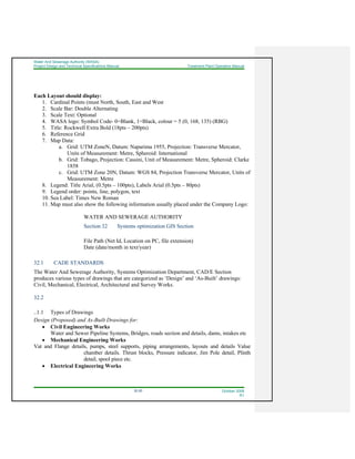 Water And Sewerage Authority (WASA)
Project Design and Technical Specifications Manual Treatment Plant Operation Manual
32-20 October 2008
R1
Each Layout should display:
1. Cardinal Points (must North, South, East and West
2. Scale Bar: Double Alternating
3. Scale Text: Optional
4. WASA logo: Symbol Code- 0=Blank, 1=Black, colour = 5 (0, 168, 135) (RBG)
5. Title: Rockwell Extra Bold (18pts – 200pts)
6. Reference Grid
7. Map Data:
a. Grid: UTM ZoneN, Datum: Naparima 1955, Projection: Transverse Mercator,
Units of Measurement: Metre, Spheroid: International
b. Grid: Tobago, Projection: Cassini, Unit of Measurement: Metre, Spheroid: Clarke
1858
c. Grid: UTM Zone 20N, Datum: WGS 84, Projection Transverse Mercator, Units of
Measurement: Metre
8. Legend: Title Arial, (0.5pts – 100pts), Labels Arial (0.5pts – 80pts)
9. Legend order: points, line, polygon, text
10. Sea Label: Times New Roman
11. Map must also show the following information usually placed under the Company Logo:
WATER AND SEWERAGE AUTHORITY
Section 32 Systems optimization GIS Section
File Path (Net Id, Location on PC, file extension)
Date (date/month in text/year)
32.1 CADE STANDARDS
The Water And Sewerage Authority, Systems Optimization Department, CAD/E Section
produces various types of drawings that are categorized as ‘Design’ and ‘As-Built’ drawings:
Civil, Mechanical, Electrical, Architectural and Survey Works.
32.2
..1.1 Types of Drawings
Design (Proposed) and As-Built Drawings for:
• Civil Engineering Works
Water and Sewer Pipeline Systems, Bridges, roads section and details, dams, intakes etc
• Mechanical Engineering Works
Vat and Flange details, pumps, steel supports, piping arrangements, layouts and details Value
chamber details. Thrust blocks, Pressure indicator, Jim Pole detail, Plinth
detail, spool piece etc.
• Electrical Engineering Works
 