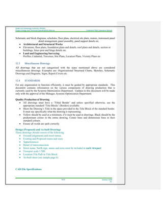 Water And Sewerage Authority (WASA)
Project Design and Technical Specifications Manual Treatment Plant Operation Manual
32-21 October 2008
R1
Schematic and block diagrams, schedules, floor plans, electrical site plans, motors, instrument panel
detail arrangement, panel assembly, panel support details etc.
• Architectural and Structural Works
• Elevations, floor plans, foundation plans and details, roof plans and details, section or
buildings, fence post and hinge details etc.
• Land and Engineering Surveying
Profiles, Cadastral, Traverses, Site Plans, Location Plans, Vicinity Plans etc
32.3 Miscellaneous Drawings
All drawings that are not categorized with the types mentioned above are considered
miscellaneous drawings. Examples are: Organizational Structural Charts, Sketches, Schematic
Drawings and Diagrams, Signs, Report Covers etc.
32.4 STANDARDS
For any organization to function efficiently, it must be guided by appropriate standards. This
document contains information on the various components of drawing production that is
currently used by the Systems Optimization Department. Updates to this document will be made
only with the approval of the Manager, Systems Optimization Department.
Quality Production of Drawing
• All drawings must have a ‘Titled Border’ and unless specified otherwise, use the
appropriate standard ‘Title Blocks’ (Borders) available.
• Show the Drawing’s Title in the space provided in the Title Block of the standard border.
It must say specifically what the drawing is representing.
• Yellow should be used at a minimum, if it must be used in drawings. Black should be the
predominant colour in the entire drawing. Center lines and dimensions lines in their
standard colours.
• Ensure all words are spelt correctly.
Design (Proposed) and As-built Drawings
These drawings should consist of the following:
• Ground (alignment) and street names
• Existing and Proposed mains and sizes
• Appurtenances
• Detail of interconnection
• Street name, North sign, mains and sizes must be included in each viewport
• Viewport scale 1/500
• Location/ File Path in Title Block
• As-built sheet (see sample page 6)
CAD File Specifications
 