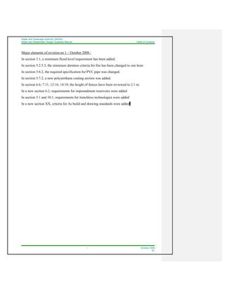 Water And Sewerage Authority (WASA)
Water and Wastewater Design Guideline Manual Table of Contents
i October 2008
R1
Major elements of revision no 1 – October 2008 :
In section 3.1, a minimum flood level requirement has been added.
In section 5.2.5.3, the minimum duration criteria for fire has been changed to one hour.
In section 5.6.2, the required specification for PVC pipe was changed.
In section 5.7.2, a new polyurethane coating section was added.
In section 6.6; 7.11; 12.16; 14.10, the height of fences have been reviewed to 2.1 m.
In a new section 6.2, requirements for impoundment reservoirs were added
In section 5.1 and 10.1, requirements for trenchless technologies were added
In a new section XX, criteria for As build and drawing standards were added.
 