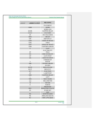 Water And Sewerage Authority (WASA)
Project Design and Technical Specifications Manual Treatment Plant Operation Manual
35-38 October 2008
R1
..1.1.1.1 ABBREVIATION MEANING
PAVEMENT
KRB KERB
KSDR
KERB AND
SLIPPER DRAIN
CULV CULVERT
DI DUCTILE IRON
DRN DRAIN
DW DRIVEWAY
EOR EDGE OF ROAD
EDG EDGE
EDT EDGE OF TRACE
EDR EARTHEN DRAIN
E EAST
EP
ELECTRICITY
POLE
FH FIRE HYDRANT
GP GATE POST
GS GROUND SHOT
h
CORNER OF
HOUSE
IDR INVERT DRAIN
I INVERT
IR FD IRON FOUND
IR PT IRON PUT
JCT JUNCTION
LP LAMP POST
SDR SLIPPER DRAIN
L LEFT
MM MILE MARK
mm MILLIMETER
M METER
N NORTH
PRV
PRESSURE
REDUCING VALVE
PS PUMP SET
PD
PIPE
DOWNWARDS
PR PIPELINE ROUTE
PU PIPE UPWARDS
 