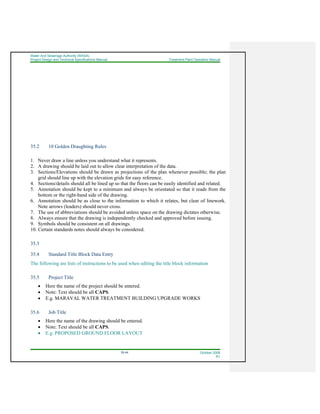 Water And Sewerage Authority (WASA)
Project Design and Technical Specifications Manual Treatment Plant Operation Manual
35-44 October 2008
R1
35.2 10 Golden Draughting Rules
1. Never draw a line unless you understand what it represents.
2. A drawing should be laid out to allow clear interpretation of the data.
3. Sections/Elevations should be drawn as projections of the plan whenever possible; the plan
grid should line up with the elevation grids for easy reference.
4. Sections/details should all be lined up so that the floors can be easily identified and related.
5. Annotation should be kept to a minimum and always be orientated so that it reads from the
bottom or the right-hand side of the drawing.
6. Annotation should be as close to the information to which it relates, but clear of linework.
Note arrows (leaders) should never cross.
7. The use of abbreviations should be avoided unless space on the drawing dictates otherwise.
8. Always ensure that the drawing is independently checked and approved before issuing.
9. Symbols should be consistent on all drawings.
10. Certain standards notes should always be considered.
35.3
35.4 Standard Title Block Data Entry
The following are lists of instructions to be used when editing the title block information
35.5 Project Title
• Here the name of the project should be entered.
• Note: Text should be all CAPS.
• E.g. MARAVAL WATER TREATMENT BUILDING UPGRADE WORKS
35.6 Job Title
• Here the name of the drawing should be entered.
• Note: Text should be all CAPS.
• E.g. PROPOSED GROUND FLOOR LAYOUT
 