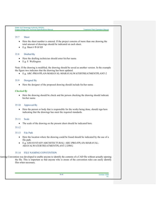 Water And Sewerage Authority (WASA)
Project Design and Technical Specifications Manual Treatment Plant Operation Manual
35-45 October 2008
R1
35.7 Sheet
• Here the sheet number is entered. If the project consists of more than one drawing the
total amount of drawings should be indicated on each sheet.
• E.g. Sheet # 5 Of 13
35.8 Drafted By
• Here the drafting technician should enter his/her name.
• E.g. F. Wellington
Note: If the drawing is modified, the drawing should be saved as another version. In the example
the figure two indicates that the drawing has been updated.
• E.g. ARC-PRO-FPLAN-MARAVAL-MARAVALWATERTREATMENTPLANT-2
35.9 Designed By
• Here the designer of the proposed drawing should include his/her name.
Checked By
• Here the drawing should be check and the person checking the drawing should indicate
his/her name.
35.10 Approved By
• Here the person or body that is responsible for the works being done, should sign here
indicating that the drawings has meet the required standards.
35.11 Scale
• The scale of the drawing on the present sheet should be indicated here.
35.12
35.13 File Path
• Here the location where the drawing could be found should be indicated by the use of a
file path.
• E.g. GIS103/STAFF/ARCHITECTURAL/ ARC-PRO-FPLAN-MARAVAL-
ARAVALWATERTREATMENTPLANT-2.DWG
35.14 FILE NAMING CONVENTION
Naming Convention was developed to enable anyone to identify the contents of a CAD file without actually opening
the file. This is important so that anyone who is aware of the convention rules can easily identify
files when necessary.
 