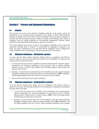 Water And Sewerage Authority (WASA)
Water and Wastewater Design Guideline Manual Process and Equipment Redundancy
4-1 October 2008
R1
Section 4 Process and Equipment Redundancy
4.1 General
The provision for process and equipment redundancy depends on the process and/or the
functionality of the associated process equipment. In the design of Water and Wastewater
facilities, Consultants must ensure that the level of redundancy for process and/or equipment is
provided such that the treated wastewater effluent or quality of the drinking water will be in
compliance with the Design guidelines & Environmental Management Authority (EMA)
Certificate of Environmental Clearance Rules or objectives at all times.
The current standard for provision of process and equipment redundancy level in water and
wastewater treatment plants is minimal. As existing plants are upgraded or expanded in the
future, key process equipments are to be provided with the redundancy level to safeguard the
supply of potable water or the discharge of treated wastewater to the environment.
4.2 Minimum redundancy – Wastewater systems
To ensure that the plant’s treated wastewater effluent will be in compliance with WASA’s
criteria or objectives at all times, the following minimum level of redundancy for equipment and
treatment processes shall be provided:
1. To ensure that the process train is available to meet the wastewater plant’s treatment capacity
requirements, the minimum redundancy of unit processes such as aeration tankages,
clarifiers, screens, etc. shall be equal to 50% of the total design capacity with the largest unit
processes out of service.
2. Similarly, to ensure that the wastewater flow will be handled to meet the required hydraulic
throughput, pumping stations shall be generally sized and installed with a 100% redundancy
with the largest equipment unit out of service. See section 12 for more details.
3. Pipe lines and forced mains do not require redundancy.
4.3 Minimum redundancy – Drinking Water systems
To ensure that the drinking water quality will be in compliance with WASA’s criteria or
objectives at all times, the following minimum level of redundancy for equipment and treatment
processes shall be provided:
1. To ensure that the process train is available to meet the drinking water treatment plant’s
capacity requirements, the minimum redundancy of unit processes such as clarifiers,
chemical dosers, filtration unit, etc. shall be equal to 100% of the total design capacity
with the largest unit processes out of service.
2. Similarly, to ensure that the water flow will be handled to meet the required hydraulic
throughput, pumping stations shall be sized and installed with a 100% redundancy with
the largest equipment unit out of service. Other distribution equipment such as piping,
 