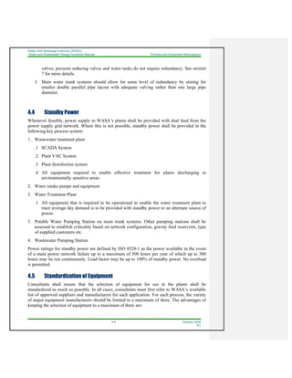 Water And Sewerage Authority (WASA)
Water and Wastewater Design Guideline Manual Process and Equipment Redundancy
4-2 October 2008
R1
valves, pressure reducing valves and water tanks do not require redundancy. See section
7 for more details.
3. Main water trunk systems should allow for some level of redundancy by aiming for
smaller double parallel pipe layout with adequate valving rather than one large pipe
diameter.
4.4 Standby Power
Whenever feasible, power supply to WASA’s plants shall be provided with dual feed from the
power supply grid network. Where this is not possible, standby power shall be provided in the
following key process system:
1. Wastewater treatment plant
.1 SCADA System
.2 Plant VAC System
.3 Plant disinfection system
.4 All equipment required to enable effective treatment for plants discharging in
environmentally sensitive areas.
2. Water intake pumps and equipment
3. Water Treatment Plant
.1 All equipment that is required to be operational to enable the water treatment plant to
meet average day demand is to be provided with standby power or an alternate source of
power.
3. Potable Water Pumping Station on main trunk systems. Other pumping stations shall be
assessed to establish criticality based on network configuration, gravity feed reservoirs, type
of supplied customers etc.
4. Wastewater Pumping Station
Power ratings for standby power are defined by ISO 8528-1 as the power available in the event
of a main power network failure up to a maximum of 500 hours per year of which up to 300
hours may be run continuously. Load factor may be up to 100% of standby power. No overload
is permitted.
4.5 Standardization of Equipment
Consultants shall ensure that the selection of equipment for use in the plants shall be
standardized as much as possible. In all cases, consultants must first refer to WASA’s available
list of approved suppliers and manufacturers for each application. For each process, the variety
of major equipment manufacturers should be limited to a maximum of three. The advantages of
keeping the selection of equipment to a maximum of three are:
 