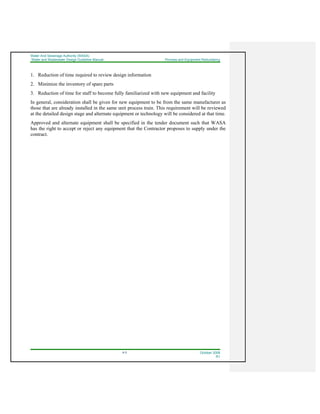Water And Sewerage Authority (WASA)
Water and Wastewater Design Guideline Manual Process and Equipment Redundancy
4-3 October 2008
R1
1. Reduction of time required to review design information
2. Minimize the inventory of spare parts
3. Reduction of time for staff to become fully familiarized with new equipment and facility
In general, consideration shall be given for new equipment to be from the same manufacturer as
those that are already installed in the same unit process train. This requirement will be reviewed
at the detailed design stage and alternate equipment or technology will be considered at that time.
Approved and alternate equipment shall be specified in the tender document such that WASA
has the right to accept or reject any equipment that the Contractor proposes to supply under the
contract.
 