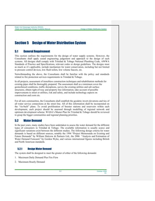 Water And Sewerage Authority (WASA)
Water and Wastewater Design Guideline Manual Design of Water Distribution System
5-2 October 2008
R1
Section 5 Design of Water Distribution System
5.1 General Requirement
This section outlines the requirements for the design of water supply systems. However, the
Consultants shall apply sound engineering judgement and approach to the design of such
systems. All designs shall comply with Trinidad & Tobago National Plumbing Code, AWWA
Standards of Practice and Specifications, relevant codes or design guidelines. The designs must
as much as it’s applicable, include mechanism for water conservation, including but not limited
to pressure control devices, low flush toilets, low volume faucets, etc.
Notwithstanding the above, the Consultants shall be familiar with the policy and standards
related to fire protection services requirements in Trinidad & Tobago.
In all projects, assessment of trenchless construction techniques and rehabilitation methods for
existing pipes shall be thoroughly prepared. The assessment shall as a minimum cover the
geotechnical conditions, traffic disruptions, survey the existing utilities and sub surface
structures, obtain right-of-way and property line information, take account of possible
improvements to street or utilities, risk and safety, and include technology aspects on
construction and costs etc.
For all new communities, the Consultants shall establish the geodetic invert elevations and ties of
all water service connections at the street line. All of this information shall be incorporated on
the “As-built” plans. To avoid proliferation of booster stations and reservoirs within each
development, each project should be assessed through modelling of regional network and
optimum development scheme. WASA’s Master Plan for Trinidad & Tobago should be reviewed
to grasp the bigger communities and regional planning priorities.
5.2 Water Demand
In the past years, many studies have been undertaken to assess the water demand for the different
types of consumers in Trinidad & Tobago. The available information is usually scarce and
significant variations exist between the different studies. The following design criteria for water
demands is based on different sources, notably the 1994 “Project Memoranda on Existing and
Future Demands” by William Halcrow & Partners Ltd., the 2006 “Analysis and Estimation of
Water Demand Forecasts” by Gordon Wyke, and various international figures including British
and North American standards.
5.2.1 Design Water Demand
The system shall be designed to meet the greater of either of the following demands:
1. Maximum Daily Demand Plus Fire Flow
2. Maximum Hourly Demand
 