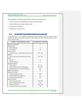 Water And Sewerage Authority (WASA)
Water and Wastewater Design Guideline Manual Design of Water Distribution System
5-3 October 2008
R1
Where applicable, individual studies shall be conducted for the following:
1. Special commercial establishments and major commercial areas
2. Special industries and major industrial areas
3. Institutional development
4. High density residential areas
5.2.2 Average Water Demand (light industrial and commercial)
If individual data is not available, the following typical numbers should be used in order to
establish the daily average flow demand for light commercial and industrial facilities (sources :
WASA, Metcalf & Eddy) :
Facilities - Consummation per usage [L/(capita·d) or L/(unit·d)]
Airport (per passenger) 15
Shopping malls
Per parking spot 8
Per employee 40
Vacation center
Vacation colony ; central bathroom (per person) 160 – 200
Workers
Work camp with bath facilities (per worker) 140 – 200
Theatre
Per seat 10
Outdoor (per car) 15
School (per student)
With cafeteria 50 – 60
With cafeteria, shower and gymnasium 80 – 100
Boarding school or University Dormitory 285
Offices (per employee) 60
Health care facilities
General hospital (per bed) 1000
General hospital (per employee) 40
Other institution (per bed) 400
Hotels and hostels
Hotel room (per client) 200 - 300
Room and pension (per person) 200
Motel with kitchen 400 – 600
Laundry self service (per customer) 190
 
