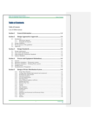 Water And Sewerage Authority (WASA)
Water and Wastewater Design Guideline Manual Table of Contents
ii October 2008
R1
Table of Contents
Table of Contents
List of Abbreviations
Section 1 General Information .......................................................................... 1-1
Section 2 Design Approach & Approvals......................................................... 2-1
2.1 Introduction ...................................................................................................................... 2-1
2.1.1 Multi barrier approach ........................................................................................................ 2-1
2.1.2 Sustainable development .................................................................................................... 2-1
2.2 Design Guidelines............................................................................................................. 2-2
2.3 Review process of the guidelines ..................................................................................... 2-2
2.4 Approvals.......................................................................................................................... 2-2
Section 3 Design Standards................................................................................ 3-1
3.1 Design requirements......................................................................................................... 3-1
3.2 Acts, Codes and Standards ............................................................................................... 3-1
3.3 Other Design & Construction Standards .......................................................................... 3-2
3.4 Industry Standards ............................................................................................................ 3-2
Section 4 Process and Equipment Redundancy............................................... 4-1
4.1 General.............................................................................................................................. 4-1
4.2 Minimum redundancy – Wastewater systems .................................................................. 4-1
4.3 Minimum redundancy – Drinking Water systems............................................................ 4-1
4.4 Standby Power.................................................................................................................. 4-2
4.5 Standardization of Equipment .......................................................................................... 4-2
Section 5 Design of Water Distribution System............................................... 5-2
5.2.1 Design Water Demand........................................................................................................ 5-2
5.2.2 Average Water Demand (light industrial and commercial)............................................... 5-3
5.2.3 Residential Per capita demand............................................................................................ 5-4
5.2.4 Equivalent Population......................................................................................................... 5-5
5.2.5 Fire Flow Requirements...................................................................................................... 5-5
5.3.1 Pipe Design Flow................................................................................................................ 5-6
5.3.2 Hazen Williams roughness coefficient............................................................................... 5-6
5.3.3 Standard Pipe Sizes............................................................................................................. 5-7
5.3.4 Minimum Pipe Sizes........................................................................................................... 5-7
5.3.5 Pressure ............................................................................................................................... 5-7
5.4.1 Velocity ............................................................................................................................... 5-7
5.4.2 Pipe redundancy.................................................................................................................. 5-7
5.4.3 Pumping capacity................................................................................................................ 5-8
5.5.1 Grid System......................................................................................................................... 5-8
5.5.2 Location............................................................................................................................... 5-8
5.5.3 Separation from Stormwater and Wastewater Mains......................................................... 5-8
5.5.4 Pipe Depth........................................................................................................................... 5-9
5.5.5 Valves.................................................................................................................................. 5-9
5.5.6 Hydrants .............................................................................................................................. 5-9
 