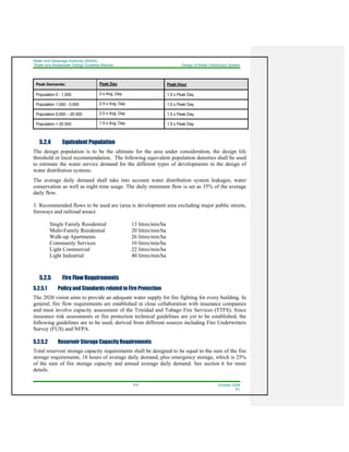 Water And Sewerage Authority (WASA)
Water and Wastewater Design Guideline Manual Design of Water Distribution System
5-5 October 2008
R1
Peak Demands: Peak Day Peak Hour
Population 0 - 1,000 3 x Avg. Day 1.5 x Peak Day
Population 1,000 - 5,000 2.5 x Avg. Day 1.5 x Peak Day
Population 5,000 – 25 000 2.0 x Avg. Day 1.5 x Peak Day
Population > 25 000 1.5 x Avg. Day 1.5 x Peak Day
5.2.4 Equivalent Population
The design population is to be the ultimate for the area under consideration, the design life
threshold or local recommendation. The following equivalent population densities shall be used
to estimate the water service demand for the different types of developments in the design of
water distribution systems.
The average daily demand shall take into account water distribution system leakages, water
conservation as well as night time usage. The daily minimum flow is set as 35% of the average
daily flow.
3. Recommended flows to be used are (area is development area excluding major public streets,
freeways and railroad areas):
Single Family Residential 13 litres/min/ha
Multi-Family Residential 20 litres/min/ha
Walk-up Apartments 26 litres/min/ha
Community Services 10 litres/min/ha
Light Commercial 22 litres/min/ha
Light Industrial 40 litres/min/ha
5.2.5 Fire Flow Requirements
5.2.5.1 Policy and Standards related to Fire Protection
The 2020 vision aims to provide an adequate water supply for fire fighting for every building. In
general, fire flow requirements are established in close collaboration with insurance companies
and must involve capacity assessment of the Trinidad and Tobago Fire Services (TTFS). Since
insurance risk assessments or fire protection technical guidelines are yet to be established, the
following guidelines are to be used, derived from different sources including Fire Underwriters
Survey (FUS) and NFPA.
5.2.5.2 Reservoir Storage Capacity Requirements
Total reservoir storage capacity requirements shall be designed to be equal to the sum of the fire
storage requirements, 18 hours of average daily demand, plus emergency storage, which is 25%
of the sum of fire storage capacity and annual average daily demand. See section 6 for more
details.
 