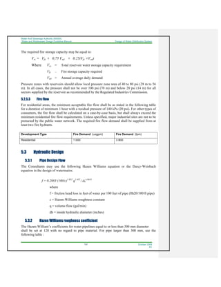 Water And Sewerage Authority (WASA)
Water and Wastewater Design Guideline Manual Design of Water Distribution System
5-6 October 2008
R1
The required fire storage capacity may be equal to:
Vrc = Vfs + 0,75 Vad + 0.25(Vfs +Vad)
Where Vrc = Total reservoir water storage capacity requirement
Vfs = Fire storage capacity required
Vad = Annual average daily demand
Pressure zones with reservoirs should allow local pressure zone area of 40 to 80 psi (28 m to 56
m). In all cases, the pressure shall not be over 100 psi (70 m) and below 20 psi (14 m) for all
sectors supplied by the reservoir as recommended by the Regulated Industries Commission.
5.2.5.3 Fire Flow
For residential areas, the minimum acceptable fire flow shall be as stated in the following table
for a duration of minimum 1 hour with a residual pressure of 140 kPa (20 psi). For other types of
consumers, the fire flow shall be calculated on a case-by-case basis, but shall always exceed the
minimum residential fire flow requirements. Unless specified, major industrial sites are not to be
protected by the public water network. The required fire flow demand shall be supplied from at
least two fire hydrants.
Development Type Fire Demand (usgpm) Fire Demand (lpm)
Residential 1 000 3 800
5.3 Hydraulic Design
5.3.1 Pipe Design Flow
The Consultants may use the following Hazen Williams equation or the Darcy-Weisbach
equation in the design of watermains:
f = 0.2083 (100/c)1.852
q1.852
/ dh
4.8655
where
f = friction head loss in feet of water per 100 feet of pipe (fth20/100 ft pipe)
c = Hazen-Williams roughness constant
q = volume flow (gal/min)
dh = inside hydraulic diameter (inches)
5.3.2 Hazen Williams roughness coefficient
The Hazen-William’s coefficients for water pipelines equal to or less than 300 mm diameter
shall be set at 120 with no regard to pipe material. For pipe larger than 300 mm, use the
following table :
 
