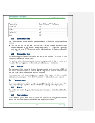 Water And Sewerage Authority (WASA)
Water and Wastewater Design Guideline Manual Design of Water Distribution System
5-7 October 2008
R1
Pipe Material Hazen William’s “c” Coefficients
Ductile Iron 130
HDPE 140
PVC or FRP 140
Steel 130
5.3.3 Standard Pipe Sizes
The Consultants shall use the following standard pipe sizes for the design of water distribution
systems:
150, 200, 300, 400, 450, 500, 600, 750, 900, 1050, 1200 mm diameter. No larger or other
diameter pipes shall be used prior to a written approval by WASA. In all cases, Consultants
must first refer to the WASA approved supplier and manufacturer list for approved supplier
and available diameters.
5.3.4 Minimum Pipe Sizes
The minimum pipe size for residential areas shall be 150 mm diameter. The velocity of water
flow should be between 0.9 and 1.55 m/s.
For dead end mains and mains exceeding minimum size, proper analysis shall be carried out to
ensure that the required pipe size is adequate to deliver the required water demand.
5.3.5 Pressure
The maximum working pressure at the point of connection shall not be more than 550 kPa (80
psi) and the minimum shall not be less than 140 kPa (20 psi) under fire flow conditions or not
less than 275 kPa (40psi) under normal operating conditions.
Any localized area which has a working pressure in excess of 550 kPa (80 psi), shall be provided
with a pressure-reducing valve on the distribution main or on individual services as required.
5.4 Trunk systems
Transmission pipelines are defined as larger diameter pipelines (typically 400 mm and higher)
which serves to transport large flows of water in the Trinidad & Tobago national grid system.
5.4.1 Velocity
The trunk system must be designed so the velocity shall not exceed 2.4 m/s in the peak hour flow
condition.
5.4.2 Pipe redundancy
Main water trunk systems should allow for some level of redundancy by aiming for smaller double
parallel pipe layouts with adequate valving rather than one hefty pipe diameter.
 