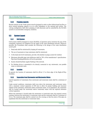 Water And Sewerage Authority (WASA)
Water and Wastewater Design Guideline Manual Design of Water Distribution System
5-8 October 2008
R1
5.4.3 Pumping capacity
Booster stations on the Trunk system must be designed in order to allow bidirectional (up flow or
down stream) pumping capacity so as to offer redundancy to the national grid system. The
valving configuration shall allow pumping in both directions and be controlled by the SCADA
systems to accommodate emergency situations.
5.5 System Layout
5.5.1 Grid System
Grid systems shall be designed to ensure flexibility of operation and to minimize the area of the
community required to be shutdown for the repair of the water distribution network. Wherever
possible, the Consultants shall consider the following in the design of the water distribution
system grid:
1. Dead ends shall be minimized by looping all watermains.
2. The use of easements to loop watermains shall be minimized.
3. At the dead end of all watermains, provide a fire hydrant or purge system for washout.
4. Maximum allowable pipe joint deflection shall be 70% of the manufacturer’s specifications.
Pipe barrel bending/deflection will not be permitted.
5. System should facilitate regular flushing of the network.
6. No flushing device is permitted to be directly connected to any stormwater, non potable
water or wastewater main.
5.5.2 Location
In general, the location of watermains shall be off-set 1.5 m from edge of the Right-of-Way
boundary.
5.5.3 Separation from Stormwater and Wastewater Mains
Lateral separation of watermains from stormwater and wastewater mains shall be a minimum of
2.5 m.
Under normal conditions, watermains shall cross above the stormwater and wastewater mains
with a minimum vertical separation of 450 mm to allow for proper bedding and structural
support of the watermain, stormwater and/or wastewater mains. As an alternative, the watermain
may be located under the stormwater and/or wastewater mains with the required minimum
vertical separation.
Where the watermain is located under the stormwater or wastewater main, the required vertical
clearance between the stormwater or wastewater main and the watermain shall be a minimum of
0.6 m. The watermain pipe shall be centred over the crossing so that the joints of the pipe are
equidistant from the stormwater or wastewater main.
 