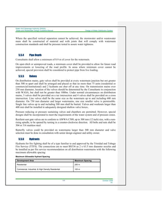 Water And Sewerage Authority (WASA)
Water and Wastewater Design Guideline Manual Design of Water Distribution System
5-9 October 2008
R1
Where the specified vertical separation cannot be achieved, the stormwater and/or wastewater
main shall be constructed of material and with joints that will comply with watermain
construction standards and shall be pressure tested to assure water tightness.
5.5.4 Pipe Depth
Consultants shall allow a minimum of 0.9 m of cover for the watermain.
On open ditch or unimproved roads, a minimum cover shall be provided to allow for future road
improvements or lowering of the road profile. In areas where minimum cover cannot be
achieved, special provision shall be considered to protect pipe from live loading.
5.5.5 Valves
On distribution mains, gate valves shall be provided at every watermain junction but not greater
than 500 m apart and shall be arranged and placed so that no more than 75 units (residential or
commercial/institutional) and 2 hydrants are shut off at any time. On transmission mains over
250 mm diameter, location of the valves should be determined by the Consultants in conjunction
with WASA, but shall not be greater than 1000m. Under normal circumstances on distribution
mains, 3 valves shall be provided on a tee intersection and 4 valves shall be provided on a cross
intersection. Line valves shall be the same size as the watermain up to and including 600 mm
diameter. On 750 mm diameter and larger watermains, one size smaller valve is permissible.
Single line valves up to and including 300 mm shall be buried. Valves and washouts larger than
400 mm shall be installed in adequately designed shallow valve boxes..
Pressure reducing or pressure sustaining valves and chambers are permitted. However, special
designs shall be incorporated to meet the requirements of the water system and of pressure zones.
Resilient seat gate valves are to conform to AWWA C509, up to 300 mm (12 inch) size, with a non-
rising spindle, to be opened by turning in a counter-clockwise direction. All bolts and nuts shall be
304 or 316 stainless steel.
Butterfly valves could be provided on watermains larger than 300 mm diameter and valve
selection must be done in consultation with senior design engineer and utility owner.
5.5.6 Hydrants
Hydrants for fire fighting shall be of a type familiar to and approved by the Trinidad and Tobago
Fire Service (TTFS). The connections are to meet BS336 as 2 x 63.5 mm diameter nozzles and
be installed as per fire service recommendation on all distribution watermains with the following
maximum allowable spacing:
Maximum Allowable Hydrant Spacing
Development Area Maximum Spacing
Residential 250 m
Commercial, Industrial, & High Density Residential 100 m
 