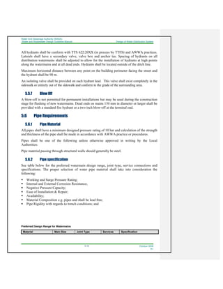 Water And Sewerage Authority (WASA)
Water and Wastewater Design Guideline Manual Design of Water Distribution System
5-10 October 2008
R1
All hydrants shall be conform with TTS 622:20XX (in process by TTFS) and AWWA practices.
Laterals shall have a secondary valve, valve box and anchor tee. Spacing of hydrants on all
distribution watermains shall be adjusted to allow for the installation of hydrants at high points
along the watermains and at all dead ends. Hydrants shall be located outside of the ditch line.
Maximum horizontal distance between any point on the building perimeter facing the street and
the hydrant shall be 90 m.
An isolating valve shall be provided on each hydrant lead. This valve shall exist completely in the
sidewalk or entirely out of the sidewalk and conform to the grade of the surrounding area.
5.5.7 Blow Off
A blow-off is not permitted for permanent installations but may be used during the construction
stage for flushing of new watermains. Dead ends on mains 150 mm in diameter or larger shall be
provided with a standard fire hydrant or a two-inch blow-off at the terminal end.
5.6 Pipe Requirements
5.6.1 Pipe Material
All pipes shall have a minimum designed pressure rating of 10 bar and calculation of the strength
and thickness of the pipe shall be made in accordance with AWWA practice or procedures.
Pipes shall be one of the following unless otherwise approved in writing by the Local
Authorities:
Pipe material passing through structural walls should generally be steel.
5.6.2 Pipe specification
See table below for the preferred watermain design range, joint type, service connections and
specifications. The proper selection of water pipe material shall take into consideration the
following:
Working and Surge Pressure Rating;
Internal and External Corrosion Resistance;
Negative Pressure Capacity;
Ease of Installation & Repair;
Availability;
Material Composition e.g. pipes and shall be lead free;
Pipe Rigidity with regards to trench conditions; and
Preferred Design Range for Watermains
Material Main Size Joint Type Services Specification
 