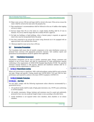 Water And Sewerage Authority (WASA)
Water and Wastewater Design Guideline Manual Design of Water Distribution System
5-13 October 2008
R1
10. Major water services 100 mm and larger shall be valved at the main. If the service crosses the
road, it shall be valved at the main and at the property line.
11. Pipe manufacturer’s recommendations shall be followed on the use of saddles when tapping
services to mains.
12. Services longer than 30 m to the meter in a single family dwelling shall be 25 mm in
diameter. No service shall be longer than 60 m without WASA’s approval.
13. On high rise buildings or high buildings, where a booster pump is required, an approved
check valve must be incorporated before the pump.
14. Fire lines connected to any private fire system using chemicals are to be equipped with an
approved check valve and back flow fixture.
15. Minimum depth for water service line is 450 mm.
5.7 Corrosion Prevention
The Consultants shall ensure that all metallic components in the water distribution system are
protected from corrosion with appropriate protection measures. Soil condition reports and
geotechnical recommendations should be applied where applicable.
5.7.1 Polyethylene Encasement
Polyethylene encasement can be used on metallic watermain pipes, fittings, restrainers and
hydrants to top of lower barrel, and shall be manufactured of virgin polyethylene material
conforming to the requirements of ANSI/ASTM Standard Specification D1248. The specified
minimum nominal thickness is 200 microns. Material and installation methods shall be in
accordance with the requirements of AWWA C105.
5.7.15.7.2 Polyurethane coating
Where soil corrosiveness is significant, 100% solid polyurethane coating shall be used on ductile
iron pipe, fittings and specials. Coating should meet ASTM D4541, G14 and 2240 for their
performance and material be conform to the latest AWWA standard or ASTM D-16.
5.7.25.7.3 Cathodic Protection
5.7.2.15.7.3.1 New Pipes
For new pipes, comply with the following requirements unless otherwise recommended by a
geotechnical survey:
1. All sacrificial anodes shall be made of high grade electrolytic zinc, 99.99% pure conforming
to ASTM standards.
2. All metallic watermains, fittings, hydrants and restrainers must be coated and catholically
protected to have one zinc anode per length of pipe in sizes according to the table below.
3. Anode installation is not required within valve chambers, drain chambers or air release
chambers.
Formatted: Bullets and Numbering
Formatted: Bullets and Numbering
 