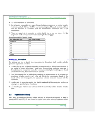 Water And Sewerage Authority (WASA)
Water and Wastewater Design Guideline Manual Design of Water Distribution System
5-14 October 2008
R1
4. All weld connections are to be coated.
5. For all anodes connected to new pipes, fittings, hydrants, restrainers or to existing metallic
watermains, a Cadwelder and CA-15 or equivalent cartridge shall be used. Anode installation
shall be performed in accordance with the manufacturer’s instructions and ASTM
requirements.
6. Where new pipe is to be connected to existing ductile iron or cast iron pipe, a 14.5 kg
magnesium anode is to be connected to the first length of existing pipe.
Anode Requirement for Pipes and Fittings
Pipe / Fitting Size (mm) Zinc Anode Size (kg)
150 and 100 2.7
200 5.5
250 5.5
300 11
400 11
450 11
Hydrant 11
5.7.2.25.7.3.2 Existing Pipe
For existing cast iron or ductile iron watermains, the Consultants shall consider cathodic
protection requirements as follows:
1. Anodes may be used to cathodically protect existing cast iron or ductile iron watermains if
the number of breaks is less than 5 break/km/yr for non-critical residential mains and 1
break/km/year for more critical mains. For watermains with a higher break frequency (based
on structural failures), the watermain is to be replaced.
2. Soils investigation shall be undertaken to identify the aggressiveness of the existing soil
conditions, including resistivity, pH value and chloride ion concentration. Based on the
results of the soil investigation, the appropriate cathodic protection measure will be
determined.
3. Anodes used for protecting existing pipe shall be packaged 14.5 kg magnesium anodes at a
spacing to be specified by the Consultants.
4. All metallic pipe extension and services should be electrically isolated from the metallic
main.
5.8 Pipe commissioning
Once pipes are completely installed, leakage test shall be driven and be conform to AWWA
standards C600 and C605. All new, cleaned or repaired water mains, tanks and equipment, which
Formatted: Bullets and Numbering
 