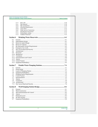 Water And Sewerage Authority (WASA)
Water and Wastewater Design Guideline Manual Table of Contents
iii October 2008
R1
5.5.7 Blow Off............................................................................................................................ 5-10
5.6.1 Pipe Material ..................................................................................................................... 5-10
5.6.2 Pipe specification.............................................................................................................. 5-10
5.6.3 Structural Requirements.................................................................................................... 5-11
5.6.4 Tracer Wire ....................................................................................................................... 5-12
5.6.5 Water Service Connections............................................................................................... 5-12
5.7.1 Polyethylene Encasement ................................................................................................. 5-13
5.7.2 Polyurethane coating......................................................................................................... 5-13
5.7.3 Cathodic Protection........................................................................................................... 5-13
Section 6 Drinking Water Reservoirs ............................................................... 6-1
6.1 General.............................................................................................................................. 6-1
6.2 Impoundment design ........................................................................................................ 6-1
6.3 Reservoir (tank) Design.................................................................................................... 6-1
6.4 Reservoir Capacity............................................................................................................ 6-2
6.5 Re-chlorination System Requirements ............................................................................. 6-2
6.6 Emergency Eye-wash ....................................................................................................... 6-2
6.7 Site Access Road and Security ......................................................................................... 6-2
6.8 Architectural ..................................................................................................................... 6-3
6.9 Structural .......................................................................................................................... 6-3
6.10 Mechanical........................................................................................................................ 6-4
6.11 Ventilation ........................................................................................................................ 6-4
6.12 Instrumentation and Control............................................................................................. 6-4
6.13 Alarms .............................................................................................................................. 6-5
6.14 Control System ................................................................................................................. 6-5
6.15 Equipment Redundancy.................................................................................................... 6-5
Section 7 Potable Water Pumping Stations...................................................... 7-1
7.1 General.............................................................................................................................. 7-1
7.2 Pump design ..................................................................................................................... 7-1
7.3 Layout of Pumping Station............................................................................................... 7-1
7.4 Equipment Redundancy.................................................................................................... 7-2
7.5 Pumping Station Requirements ........................................................................................ 7-2
7.6 Control System ................................................................................................................. 7-2
7.7 Instrumentation................................................................................................................. 7-3
7.8 Alarms .............................................................................................................................. 7-3
7.9 Ventilation ........................................................................................................................ 7-4
7.10 Architectural ..................................................................................................................... 7-4
7.11 Site Access Road and Security ......................................................................................... 7-4
Section 8 Well Pumping Station Design............................................................ 8-1
8.1 General.............................................................................................................................. 8-1
8.2 Well Construction............................................................................................................. 8-1
8.3 Well Instrumentation & Control....................................................................................... 8-2
8.4 Alarms .............................................................................................................................. 8-2
8.5 Preferred Layout............................................................................................................... 8-3
8.6 SCADA System................................................................................................................ 8-3
8.7 Equipment Redundancy.................................................................................................... 8-4
 