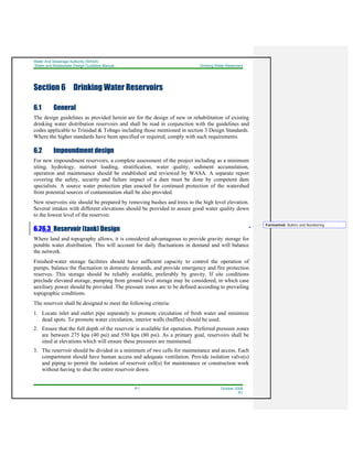 Water And Sewerage Authority (WASA)
Water and Wastewater Design Guideline Manual Drinking Water Reservoirs
6-1 October 2008
R1
Section 6 Drinking Water Reservoirs
6.1 General
The design guidelines as provided herein are for the design of new or rehabilitation of existing
drinking water distribution reservoirs and shall be read in conjunction with the guidelines and
codes applicable to Trinidad & Tobago including those mentioned in section 3 Design Standards.
Where the higher standards have been specified or required, comply with such requirements.
6.2 Impoundment design
For new impoundment reservoirs, a complete assessment of the project including as a minimum
siting, hydrology, nutrient loading, stratification, water quality, sediment accumulation,
operation and maintenance should be established and reviewed by WASA. A separate report
covering the safety, security and failure impact of a dam must be done by competent dam
specialists. A source water protection plan enacted for continued protection of the watershed
from potential sources of contamination shall be also provided.
New reservoirs site should be prepared by removing bushes and trees to the high level elevation.
Several intakes with different elevations should be provided to assure good water quality down
to the lowest level of the reservoir.
6.26.3 Reservoir (tank) Design
Where land and topography allows, it is considered advantageous to provide gravity storage for
potable water distribution. This will account for daily fluctuations in demand and will balance
the network.
Finished-water storage facilities should have sufficient capacity to control the operation of
pumps, balance the fluctuation in domestic demands, and provide emergency and fire protection
reserves. This storage should be reliably available, preferably by gravity. If site conditions
preclude elevated storage, pumping from ground level storage may be considered, in which case
auxiliary power should be provided. The pressure zones are to be defined according to prevailing
topographic conditions.
The reservoir shall be designed to meet the following criteria:
1. Locate inlet and outlet pipe separately to promote circulation of fresh water and minimize
dead spots. To promote water circulation, interior walls (baffles) should be used.
2. Ensure that the full depth of the reservoir is available for operation. Preferred pressure zones
are between 275 kpa (40 psi) and 550 kpa (80 psi). As a primary goal, reservoirs shall be
sited at elevations which will ensure these pressures are maintained.
3. The reservoir should be divided in a minimum of two cells for maintenance and access. Each
compartment should have human access and adequate ventilation. Provide isolation valve(s)
and piping to permit the isolation of reservoir cell(s) for maintenance or construction work
without having to shut the entire reservoir down.
Formatted: Bullets and Numbering
 