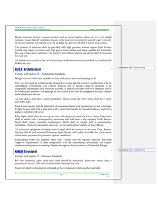 Water And Sewerage Authority (WASA)
Water and Wastewater Design Guideline Manual Drinking Water Reservoirs
6-3 October 2008
R1
Design reservoir exterior exposed surfaces such as access hatches, doors etc are to be vandal
resistant. Ensure that all ventilation louvers to the reservoir are properly secured to prevent entry
of foreign material. All hatches are to be lockable and keyed to WASA’s master lock system.
The exterior of reservoir shall be provided with high pressure sodium vapour light fixtures
(vandal and tamper resistant) with high power factor ballast and lamps suitable for horizontal,
base up or base down operation. The need for surveillance camera and alarms shall be assessed
for each site.
All exterior access such as the valve house doors and reservoir roof access shall be provided with
locking devices.
6.76.8 Architectural
Comply with Section 14 – Architectural Standards.
Design reservoir with valve chamber in front with access door and retaining walls.
The reservoir shall be architecturally designed to ensure that the exterior complements with its
surrounding environment. The exterior material and or finishes shall be designed to be
completely maintenance-free wherever possible. It shall be provided with two entrances and to
be without any windows. All openings in the exterior walls shall be equipped with insect screens
and vandal-proof louvers.
All roof drains shall have a dome protection. Drains inside the valve house shall have easily
accessible traps.
Roof access hatches shall be fabricated of aluminium frame with insulated cover and watertight.
It shall be provided with a snap lock with a removable handle for topside hardware, and recess
padlock complete with cover.
Floor layout shall allow for an easy access to all equipment inside the Valve House. Floor areas
shall be sealed with a waterproofing membrane and shall have a slip resistant finish. Interior
finish shall require minimum maintenance. Walls shall be treated with a waterproofing
membrane. Unless it is absolutely necessary, do not paint interior surface of Valve House.
All electrical equipment including control panel shall be located on the main floor. Interior
lighting shall be wall mounted fluorescent light fixtures, and readily accessible for replacement/
maintenance purposes (but protected against vandalism).
Landscaping within the property limits shall comply with the regional authority Site Plan
Approval requirements. It shall complement with the surrounding environment and require
minimum maintenance or watering. Select plant species that are native to Trinidad & Tobago.
6.86.9 Structural
Comply with Section 15 – Structural Standards.
For new reservoirs, glass lined steel tanks should be prioritised. Reservoirs should have a
minimum of two (2) cells with isolation valves between the cells.
Reservoirs shall be designed to withstand all force imposed on them and be watertight.
Formatted: Bullets and Numbering
Formatted: Bullets and Numbering
 