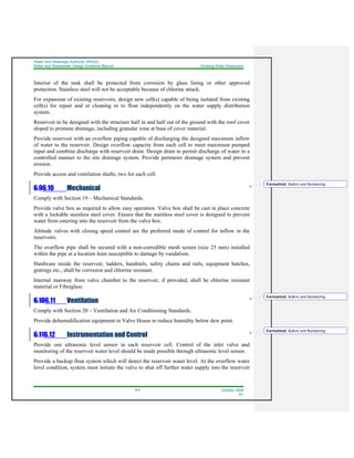 Water And Sewerage Authority (WASA)
Water and Wastewater Design Guideline Manual Drinking Water Reservoirs
6-4 October 2008
R1
Interior of the tank shall be protected from corrosion by glass lining or other approved
protection. Stainless steel will not be acceptable because of chlorine attack.
For expansion of existing reservoirs, design new cell(s) capable of being isolated from existing
cell(s) for repair and or cleaning or to float independently on the water supply distribution
system.
Reservoir to be designed with the structure half in and half out of the ground with the roof cover
sloped to promote drainage, including granular zone at base of cover material.
Provide reservoir with an overflow piping capable of discharging the designed maximum inflow
of water to the reservoir. Design overflow capacity from each cell to meet maximum pumped
input and combine discharge with reservoir drain. Design drain to permit discharge of water in a
controlled manner to the site drainage system. Provide perimeter drainage system and prevent
erosion.
Provide access and ventilation shafts, two for each cell.
6.96.10 Mechanical
Comply with Section 19 – Mechanical Standards.
Provide valve box as required to allow easy operation. Valve box shall be cast in place concrete
with a lockable stainless steel cover. Ensure that the stainless steel cover is designed to prevent
water from entering into the reservoir from the valve box.
Altitude valves with closing speed control are the preferred mode of control for inflow in the
reservoirs.
The overflow pipe shall be secured with a non-corrodible mesh screen (size 25 mm) installed
within the pipe at a location least susceptible to damage by vandalism.
Hardware inside the reservoir, ladders, handrails, safety chains and rails, equipment hatches,
gratings etc., shall be corrosion and chlorine resistant.
Internal manway from valve chamber to the reservoir, if provided, shall be chlorine resistant
material or Fibreglass.
6.106.11 Ventilation
Comply with Section 20 – Ventilation and Air Conditioning Standards.
Provide dehumidification equipment in Valve House to reduce humidity below dew point.
6.116.12 Instrumentation and Control
Provide one ultrasonic level sensor in each reservoir cell. Control of the inlet valve and
monitoring of the reservoir water level should be made possible through ultrasonic level sensor.
Provide a backup float system which will detect the reservoir water level. At the overflow water
level condition, system must initiate the valve to shut off further water supply into the reservoir
Formatted: Bullets and Numbering
Formatted: Bullets and Numbering
Formatted: Bullets and Numbering
 