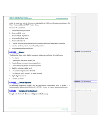 Water And Sewerage Authority (WASA)
Water and Wastewater Design Guideline Manual Drinking Water Reservoirs
6-5 October 2008
R1
and at the same time activate the reservoir high high level (HHL) overflow alarm condition at the
Water Treatment Plant SCADA Control Room.
Reservoir PLC operation:
1. Reservoir Cell duty selection
2. Reservoir High Level
3. Reservoir High High Level
4. Reservoir Fire Zone Level
5. Reservoir Low Level
6. Chlorine metering pumps duty selection, manual or automatic mode (where required)
7. Chlorine residual set point, manually set by operator
8. Reservoir inlet/outlet control valve
6.126.13 Alarms
The following alarm points shall be monitored at the reservoir by the SCADA System:
1. Fire Alarms
2. Levels sensor indications in each cell
3. Chemical metering pumps uncommanded stop
4. Chemical metering pumps uncommanded start
5. High/low chlorine residual level
6. Low chemical liquid level in the tank
7. Low reservoir level, normally set at the fire zone
8. High, High water level
9. Chlorine gas alarm
6.136.14 Control System
For additional information on I&C and SCADA systems requirements, refer to Section 17 –
Instrumentation & Control and Section 18 – SCADA System for control system requirements.
6.146.15 Equipment Redundancy
Comply with Section 4 – Process and Equipment Redundancy.
Formatted: Bullets and Numbering
Formatted: Bullets and Numbering
Formatted: Bullets and Numbering
 