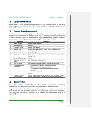 Water And Sewerage Authority (WASA)
Water and Wastewater Design Guideline Manual Potable Water Pumping Stations
7-2 October 2008
R1
7.4 Equipment Redundancy
See Section 4 – Process and Equipment Redundancy. As per common practice the maximum
number of pumps shall be limited to 5 or less in order to keep the complexity and lifetime costs
at reasonable levels.
7.5 Pumping Station Requirements
Usually there are two types of pumping stations. Low lift pumping stations are generally used to
bring water from the intake to the treatment plant. High lift pumping stations are generally used
for water distribution. Design the pumping station in accordance with the following guidelines.
Where there is a more stringent design standard, comply with the higher standard.
Equipment Comment
1 Design Standard Hydraulic Institute Standards
2 Number of Pumps Minimum – 2
3 Capacity of Pumps Maximum Daily Demand
4 Preferred Type Horizontal Split Case Centrifugal Pump & Vertical turbine pumps in
canisters (canned)
5 Pump’s Standard EN 733 DIN 24255
6 Variable Frequency Drive To be considered but not a standard requirement, and not to be provided for
Standby Pump
7 Number of Standby Pump Minimum – 1
8 Capacity of Standby
Pump
Equal to capacity of largest pump
9 Drive Unit Starter Solid State Reduced Voltage Starter or Variable Frequency Drive
10 Equipment Monitoring
Requirement
1. RTD connections for windings, minimum one per phase
2. RTD for motor inboard and outboard bearings
3. RTD connections for pump inboard and outboard bearings.
4. Drive speed
11 Instrumentation & Control Programmable Logic Controller c/w all required field instrumentation
hardware.
12 Emergency Standby
Diesel Generator
Generator output shall be sized to meet pumps power demand for average
day water supply demand as well as for SCADA and ventilation systems.
,
7.6 Control System
The need for installing a Variable Frequency Drive (VFD) pump must be assessed with
considerations to economical, operational and maintenance aspects of such equipment.
Pumps should be adequately valved to permit satisfactory operation, maintenance and repair of
the equipment. For pipe diameter over 450 mm, isolating butterfly valves should be preferred.
Check valves and surge valves (if applicable) on the discharge side of each booster pump are to
be provided.
 