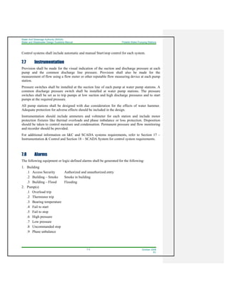 Water And Sewerage Authority (WASA)
Water and Wastewater Design Guideline Manual Potable Water Pumping Stations
7-3 October 2008
R1
Control systems shall include automatic and manual Start/stop control for each system.
7.7 Instrumentation
Provision shall be made for the visual indication of the suction and discharge pressure at each
pump and the common discharge line pressure. Provision shall also be made for the
measurement of flow using a flow meter or other reputable flow measuring device at each pump
station.
Pressure switches shall be installed at the suction line of each pump at water pump stations. A
common discharge pressure switch shall be installed at water pump stations. The pressure
switches shall be set as to trip pumps at low suction and high discharge pressures and to start
pumps at the required pressure.
All pump stations shall be designed with due consideration for the effects of water hammer.
Adequate protection for adverse effects should be included in the design.
Instrumentation should include ammeters and voltmeter for each station and include motor
protection fixtures like thermal overloads and phase imbalance or loss protection. Disposition
should be taken to control moisture and condensation. Permanent pressure and flow monitoring
and recorder should be provided.
For additional information on I&C and SCADA systems requirements, refer to Section 17 –
Instrumentation & Control and Section 18 – SCADA System for control system requirements.
7.8 Alarms
The following equipment or logic-defined alarms shall be generated for the following:
1. Building
.1 Access Security Authorized and unauthorized entry
.2 Building – Smoke Smoke in building
.3 Building – Flood Flooding
2. Pump(s)
.1 Overload trip
.2 Thermistor trip
.3 Bearing temperature
.4 Fail to start
.5 Fail to stop
.6 High pressure
.7 Low pressure
.8 Uncommanded stop
.9 Phase unbalance
 