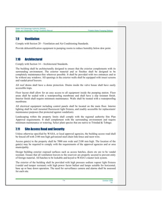 Water And Sewerage Authority (WASA)
Water and Wastewater Design Guideline Manual Potable Water Pumping Stations
7-4 October 2008
R1
7.9 Ventilation
Comply with Section 20 – Ventilation and Air Conditioning Standards.
Provide dehumidification equipment in pumping rooms to reduce humidity below dew point.
7.10 Architectural
Comply with Section 14 – Architectural Standards.
The building shall be architecturally designed to ensure that the exterior complements with its
surrounding environment. The exterior material and or finishes shall be designed to be
completely maintenance-free wherever possible. It shall be provided with two entrances and to
be without any windows. All openings in the exterior walls shall be equipped with insect screens
and vandal-proof louvers.
All roof drains shall have a dome protection. Drains inside the valve house shall have easily
accessible traps.
Floor layout shall allow for an easy access to all equipment inside the pumping station. Floor
areas shall be sealed with a waterproofing membrane and shall have a slip resistant finish.
Interior finish shall require minimum maintenance. Walls shall be treated with a waterproofing
membrane.
All electrical equipment including control panels shall be located on the main floor. Interior
lighting shall be wall mounted fluorescent light fixtures, and readily accessible for replacement/
maintenance purposes (but protected against vandalism).
Landscaping within the property limits shall comply with the regional authority Site Plan
Approval requirements. It shall complement with the surrounding environment and require
minimum maintenance or watering. Select plant species that are native to Trinidad & Tobago.
7.11 Site Access Road and Security
Unless otherwise specified by WASA, or local approval agencies, the building access road shall
be fenced off with 2100 mm high galvanized steel chain link fence and razor wire.
Access gate(s) to the property shall be 7000 mm wide and 2100 mm high. The location of the
gate(s) may be required to comply with the requirements of the approval agencies and or area
municipality.
Design building exterior exposed surfaces such as access hatches, doors etc are to be vandal
resistant. Ensure that all ventilation louvers to the reservoir are properly secured to prevent entry
of foreign material. All hatches to be lockable and keyed to WASA’s master lock system.
The exterior of the building shall be provided with high pressure sodium vapour light fixtures
(vandal and tamper resistant) with high power factor ballast and lamps suitable for horizontal,
base up or base down operation. The need for surveillance camera and alarms shall be assessed
for each site.
 