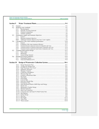 Water And Sewerage Authority (WASA)
Water and Wastewater Design Guideline Manual Table of Contents
iv October 2008
R1
Section 9 Water Treatment Plants .................................................................... 9-1
9.1 General.............................................................................................................................. 9-1
9.2 Drinking water standards.................................................................................................. 9-1
9.2.1 Microbiological................................................................................................................... 9-2
9.2.2 Naturally occurring chemicals............................................................................................ 9-2
9.2.3 Chemical contaminants....................................................................................................... 9-3
9.2.4 Aesthetic guidelines............................................................................................................ 9-6
9.3 Performance targets and treatment objectives .................................................................. 9-6
9.3.1 General ................................................................................................................................ 9-6
9.3.2 Minimum treatment objectives........................................................................................... 9-7
9.3.3 Additional treatment objectives for Class I water supplies................................................ 9-9
9.4 Calculations of the water treatment performance........................................................... 9-10
9.4.1 General .............................................................................................................................. 9-10
9.4.2 Evaluation of the water treatment efficiency ................................................................... 9-11
9.4.3 Treatment based on physical removal of parasites and virus .......................................... 9-12
9.4.4 Treatment based on chemical inactivation of parasites and virus ................................... 9-14
9.4.5 Treatment based on physical inactivation of parasites and virus..................................... 9-14
9.5 Treatment plant general design....................................................................................... 9-15
9.5.1 Water intake ...................................................................................................................... 9-15
9.5.2 Monitoring......................................................................................................................... 9-15
9.5.3 General design elements ................................................................................................... 9-15
9.6 Disinfection design guidelines........................................................................................ 9-16
9.6.1 Chlorination System.......................................................................................................... 9-16
9.6.2 Ultraviolet Radiation (UV)............................................................................................... 9-18
Section 10 Design of Wastewater Collection System....................................... 10-1
10.2.1 Design Wastewater Flow.................................................................................................. 10-1
10.2.2 Average Dry Weather Flow.............................................................................................. 10-1
10.2.3 Peak Wastewater Flow Factor .......................................................................................... 10-3
10.2.4 Infiltration Allowance....................................................................................................... 10-4
10.3.1 Manning’s Formula........................................................................................................... 10-4
10.3.2 Coefficient of Roughness.................................................................................................. 10-4
10.3.3 Minimum Pipe Size........................................................................................................... 10-4
10.7.1 Location of Wastewater Main .......................................................................................... 10-6
10.7.2 Pipe Depth......................................................................................................................... 10-6
10.7.3 Grid Design ....................................................................................................................... 10-6
10.8.1 Concrete Pipe .................................................................................................................... 10-6
10.8.2 Polyvinyl Chloride Pipe.................................................................................................... 10-6
10.8.3 Polyethylene Pipe.............................................................................................................. 10-7
10.8.4 Glass Reinforced Plastics (GRP) Pipes and Fittings........................................................ 10-7
10.8.5 Ductile iron........................................................................................................................ 10-7
10.9.1 Maintenance Chamber Design.......................................................................................... 10-7
10.9.2 Manhole Hydraulics.......................................................................................................... 10-8
10.10.1 Street Line Connection ..................................................................................................... 10-8
10.10.2 Connection Size and Grade For Multi Family Sites ........................................................ 10-8
10.10.3 Pipe Material ..................................................................................................................... 10-9
10.11.1 System Design................................................................................................................... 10-9
10.11.2 Pipe Size............................................................................................................................ 10-9
10.11.3 Pipe Depth....................................................................................................................... 10-10
10.11.4 Tracer Wire ..................................................................................................................... 10-10
10.11.5 Thrust restraint ................................................................................................................ 10-10
 