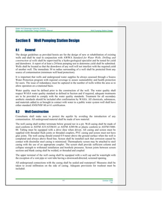 Water And Sewerage Authority (WASA)
Water and Wastewater Design Guideline Manual Well Pumping Station Design
8-1 October 2008
R1
Section 8 Well Pumping Station Design
8.1 General
The design guidelines as provided herein are for the design of new or rehabilitation of existing
wells and shall be read in conjunction with AWWA Standard for Water Wells. Drilling and
construction of wells shall be supervised by a hydro-geological specialist and be tested for yield
and drawdown. A report of at least a 24-hour pumping test to determine yield shall be submitted.
Wells shall be located so that the drawdown of any well will not interfere with the required yield
of another well. The immediate 30 m radius surrounding of a well shall be protected from any
source of contamination (minimum well head protection).
It is important that wells and underground water supplies be always assessed through a Source
Water Protection program with regional coverage to assure sustainability and health protection
for users. The issue of redundancy must be captured in the number of wells within the area so to
allow operation on a rotational basis.
Water quality must be defined prior to the construction of the well. The water quality shall
respect WASA water quality standard as defined in Section and if required, adequate treatments
are to be provided to comply with the water quality standards. Treatment for all secondary
aesthetic standards should be included after confirmation by WASA. All chemicals, substances,
and materials added to or brought in contact with water in a public water system well shall have
either standard ANSI/NSF 60 or 61 certification.
8.2 Well Construction
Consultants shall make sure to protect the aquifer by avoiding the introduction of any
contamination. All underground material shall be made of new material.
The well casing shall neither terminate below ground nor in a pit. Well casing shall be made of
steel conform to ASTM A53/A53M-01 or ASTM A589-96 or plastic conform to ASTM F480-
00. Tubing must be equipped with a drive shoe when driven. All casing and screen must be
supplied with threaded flush joints or threaded couplers, PVC casing and screen must not have
glue joints. The well casing should extend 0.9 meter above the ground surface when the well is
completed and always above flood line. Screen shall be installed such that corrosion caused by
contact with dissimilar steel casing is minimized. Thermoplastic screen may be attached to steel
casing with the use of an appropriate coupler. The screen shall provide sufficient column and
collapse strength to withstand installation and borehole pressures. Screen joints between screen
sections and blank casing shall be welded, or threaded and coupled
The upper terminal of the well casing shall be equipped with a well cap and be watertight with
the exception of a vent pipe or vent tube having a downward-directed, screened opening.
All underground connections with the casing shall be sealed and waterproof. Measures shall be
taken to avoid infiltration on the side of casing. Adequate provisions for washout must be
included.
 