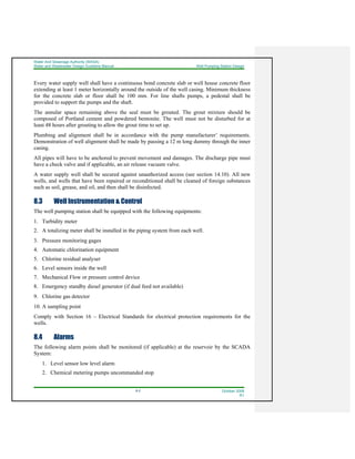 Water And Sewerage Authority (WASA)
Water and Wastewater Design Guideline Manual Well Pumping Station Design
8-2 October 2008
R1
Every water supply well shall have a continuous bond concrete slab or well house concrete floor
extending at least 1 meter horizontally around the outside of the well casing. Minimum thickness
for the concrete slab or floor shall be 100 mm. For line shafts pumps, a pedestal shall be
provided to support the pumps and the shaft.
The annular space remaining above the seal must be grouted. The grout mixture should be
composed of Portland cement and powdered bentonite. The well must not be disturbed for at
least 48 hours after grouting to allow the grout time to set up.
Plumbing and alignment shall be in accordance with the pump manufacturer’ requirements.
Demonstration of well alignment shall be made by passing a 12 m long dummy through the inner
casing.
All pipes will have to be anchored to prevent movement and damages. The discharge pipe must
have a check valve and if applicable, an air release vacuum valve.
A water supply well shall be secured against unauthorized access (see section 14.10). All new
wells, and wells that have been repaired or reconditioned shall be cleaned of foreign substances
such as soil, grease, and oil, and then shall be disinfected.
8.3 Well Instrumentation & Control
The well pumping station shall be equipped with the following equipments:
1. Turbidity meter
2. A totalizing meter shall be installed in the piping system from each well.
3. Pressure monitoring gages
4. Automatic chlorination equipment
5. Chlorine residual analyser
6. Level sensors inside the well
7. Mechanical Flow or pressure control device
8. Emergency standby diesel generator (if dual feed not available)
9. Chlorine gas detector
10. A sampling point
Comply with Section 16 – Electrical Standards for electrical protection requirements for the
wells.
8.4 Alarms
The following alarm points shall be monitored (if applicable) at the reservoir by the SCADA
System:
1. Level sensor low level alarm
2. Chemical metering pumps uncommanded stop
 